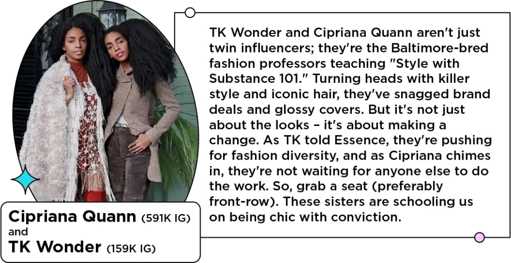 Photo of fashionable twin women and sibling influencers next to the text: TK Wonder and Cipriana Quann aren't just twin influencers; they're the Baltimore-bred fashion professors teaching "Style with Substance 101." Turning heads with killer style and iconic hair, they've snagged brand deals and glossy covers. But it's not just about the looks – it's about making a change. As TK told Essence, they're pushing for fashion diversity, and as Cipriana chimes in, they're not waiting for anyone else to do the work. So, grab a seat (preferably front-row). These sisters are schooling us on being chic with conviction.